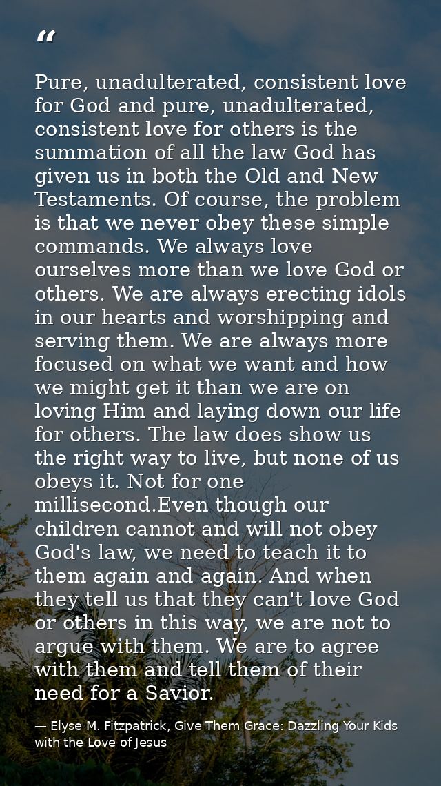 Pure, unadulterated, consistent love for God and pure, unadulterated, consistent love for others is the summation of all — Elyse M. Fitzpatrick, Give Them Grace: Dazzling Your Kids with the Love of Jesus