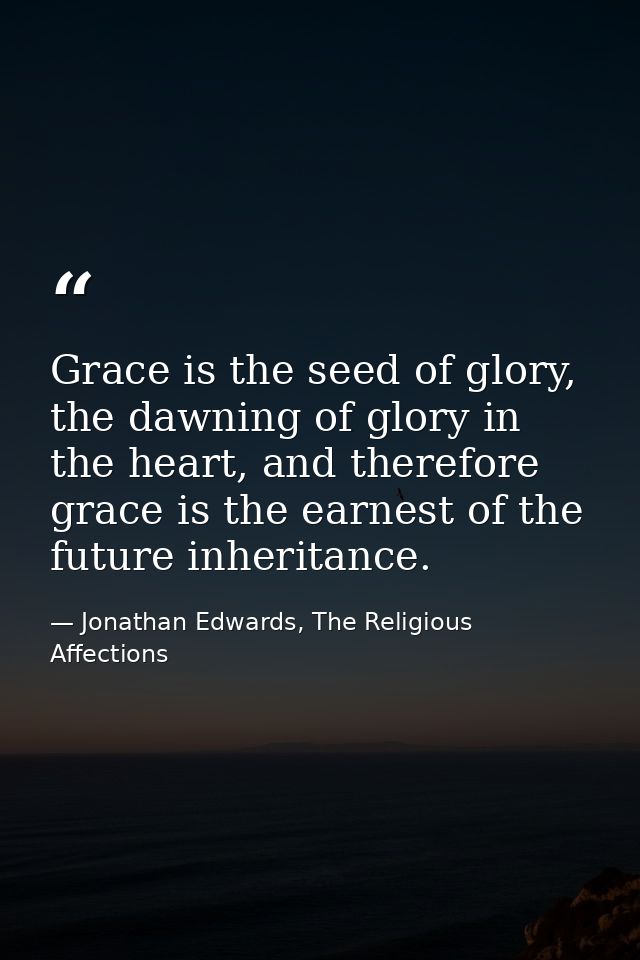 Grace is the seed of glory, the dawning of glory in the heart, and therefore grace is the earnest of the future inherita — Jonathan Edwards, The Religious Affections