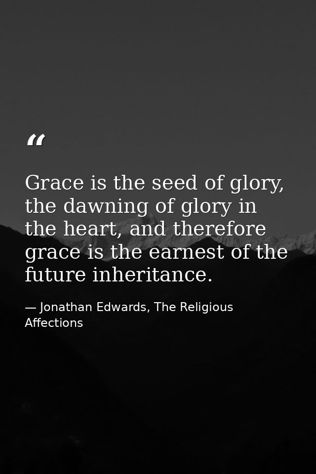 Grace is the seed of glory, the dawning of glory in the heart, and therefore grace is the earnest of the future inherita — Jonathan Edwards, The Religious Affections
