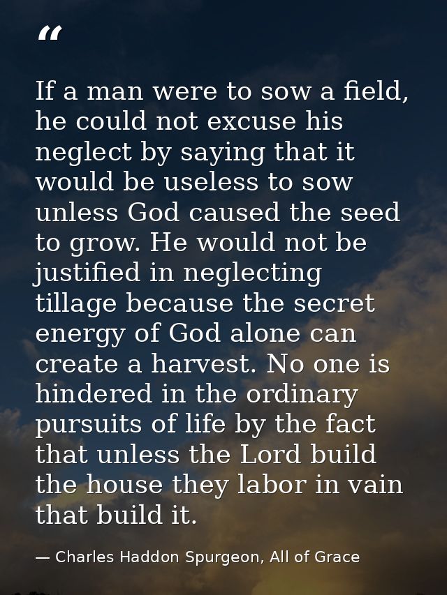 If a man were to sow a field, he could not excuse his neglect by saying that it would be useless to sow unless God cause — Charles Haddon Spurgeon, All of Grace