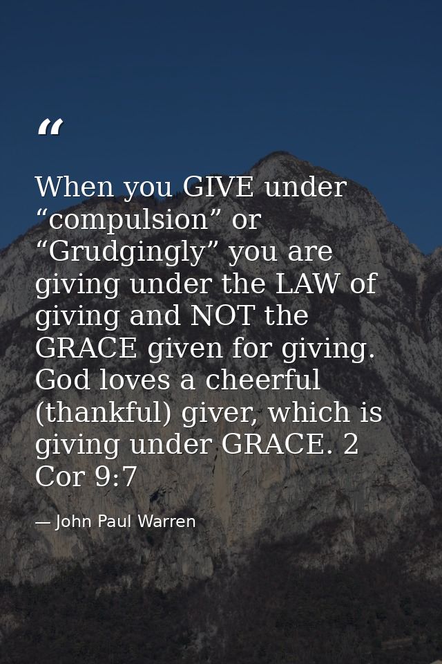 When you GIVE under “compulsion” or “Grudgingly” you are giving under the LAW of giving and NOT the GRACE given for givi — John Paul Warren