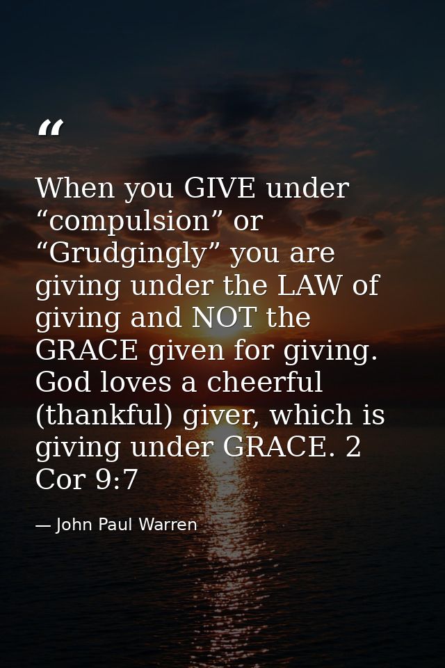 When you GIVE under “compulsion” or “Grudgingly” you are giving under the LAW of giving and NOT the GRACE given for givi — John Paul Warren