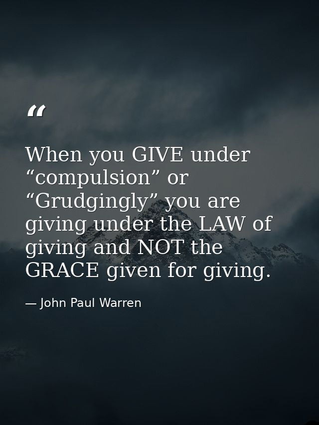When you GIVE under “compulsion” or “Grudgingly” you are giving under the LAW of giving and NOT the GRACE given for givi — John Paul Warren