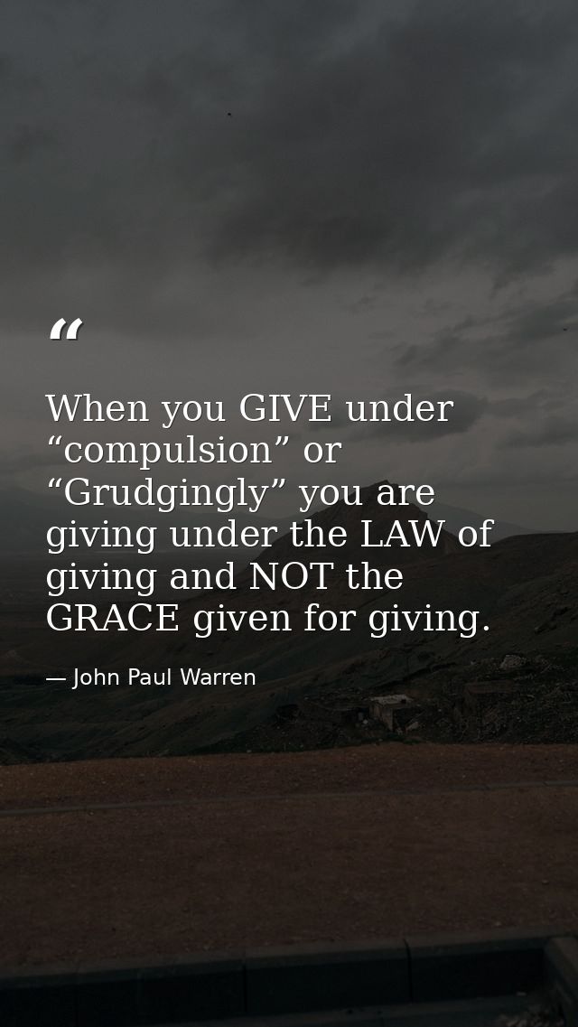 When you GIVE under “compulsion” or “Grudgingly” you are giving under the LAW of giving and NOT the GRACE given for givi — John Paul Warren