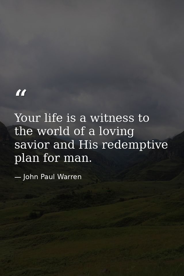 Your life is a witness to the world of a loving savior and His redemptive plan for man. — John Paul Warren