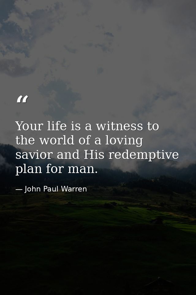Your life is a witness to the world of a loving savior and His redemptive plan for man. — John Paul Warren