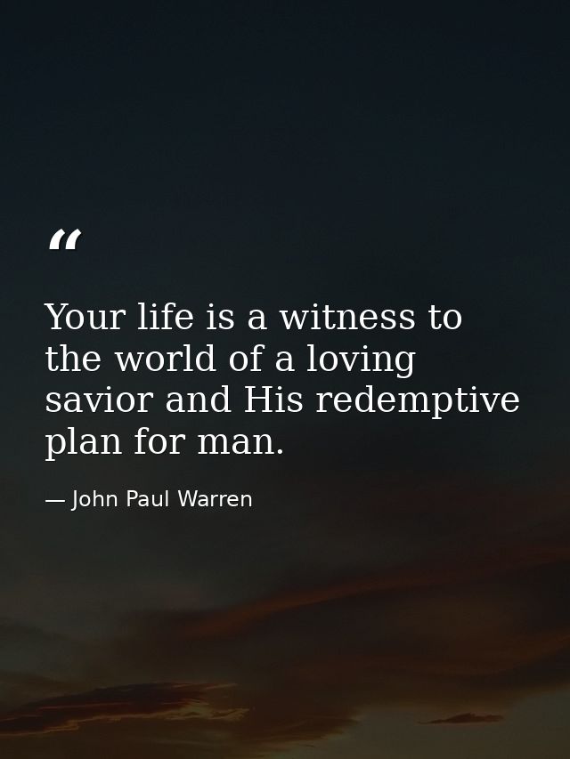 Your life is a witness to the world of a loving savior and His redemptive plan for man. — John Paul Warren