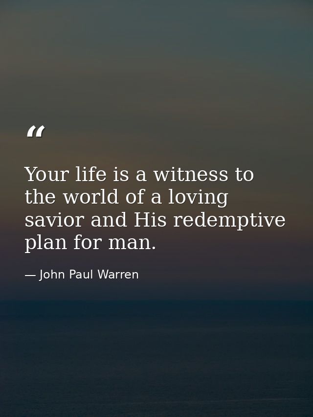 Your life is a witness to the world of a loving savior and His redemptive plan for man. — John Paul Warren