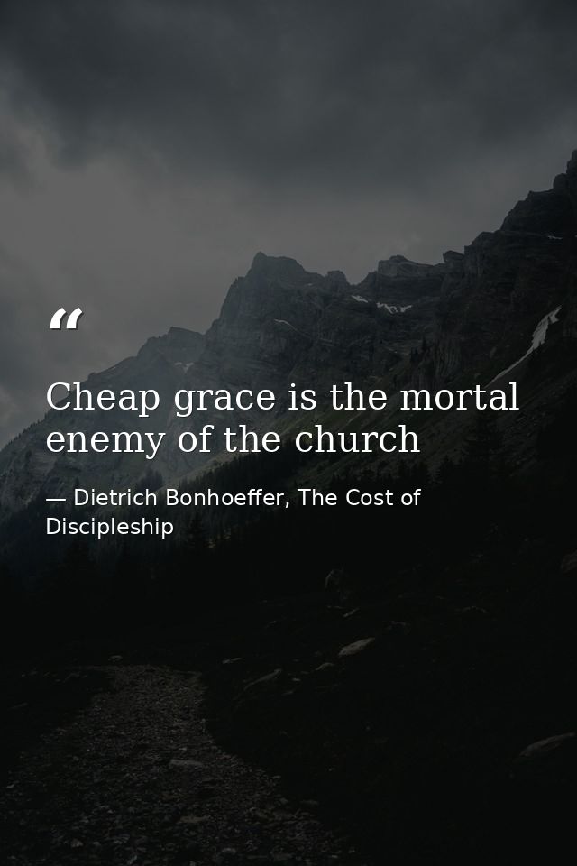 Cheap grace is the mortal enemy of the church — Dietrich Bonhoeffer, The Cost of Discipleship