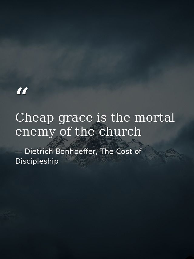 Cheap grace is the mortal enemy of the church — Dietrich Bonhoeffer, The Cost of Discipleship