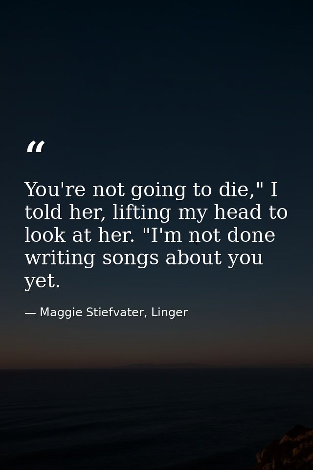You're not going to die," I told her, lifting my head to look at her. "I'm not done writing songs about you yet. — Maggie Stiefvater, Linger