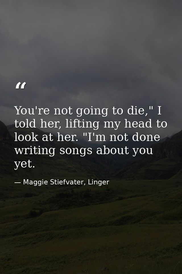 You're not going to die," I told her, lifting my head to look at her. "I'm not done writing songs about you yet. — Maggie Stiefvater, Linger