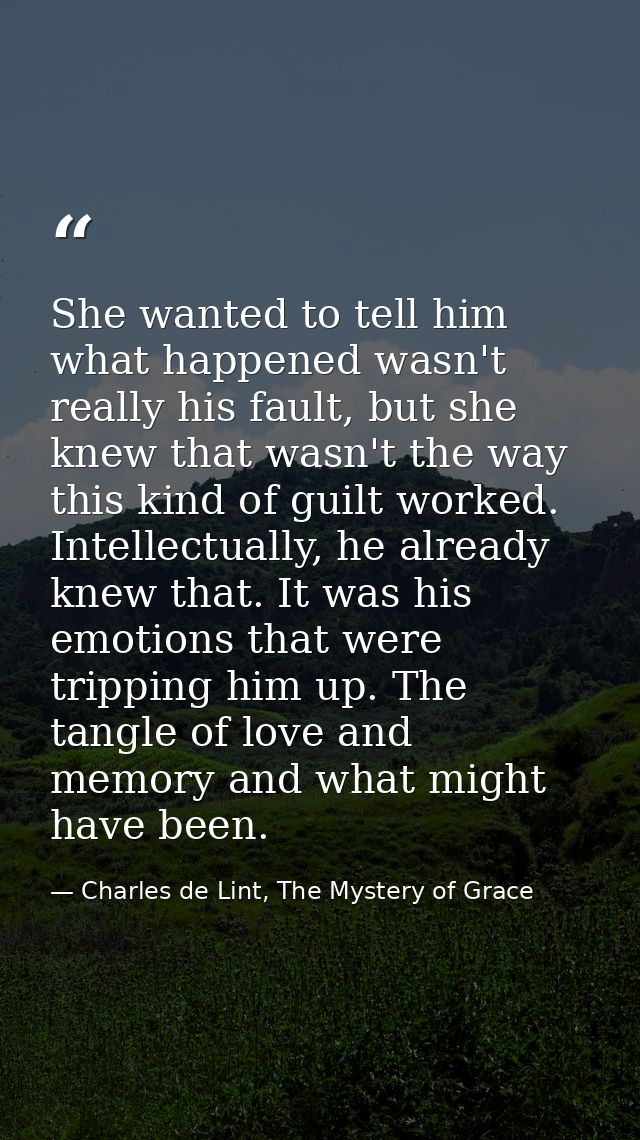 She wanted to tell him what happened wasn't really his fault, but she knew that wasn't the way this kind of guilt worked — Charles de Lint, The Mystery of Grace