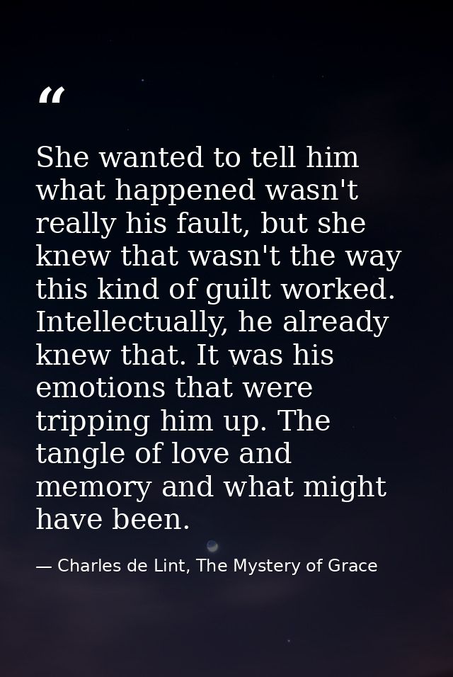 She wanted to tell him what happened wasn't really his fault, but she knew that wasn't the way this kind of guilt worked — Charles de Lint, The Mystery of Grace