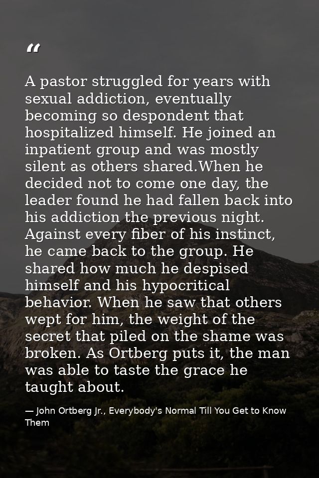A pastor struggled for years with sexual addiction, eventually becoming so despondent that hospitalized himself. He join — John Ortberg Jr., Everybody's Normal Till You Get to Know Them