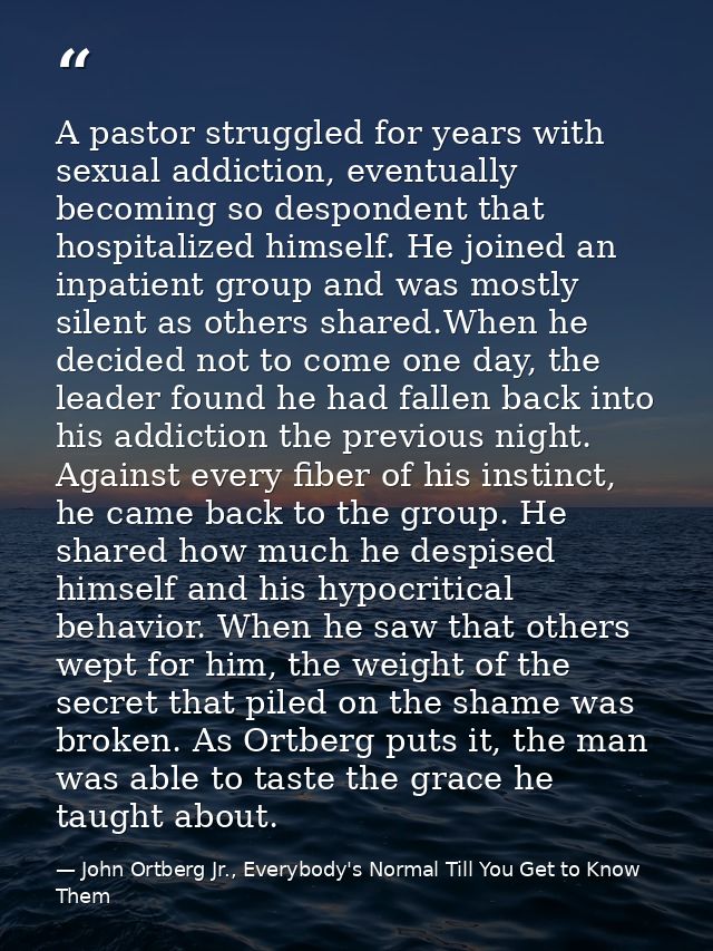 A pastor struggled for years with sexual addiction, eventually becoming so despondent that hospitalized himself. He join — John Ortberg Jr., Everybody's Normal Till You Get to Know Them