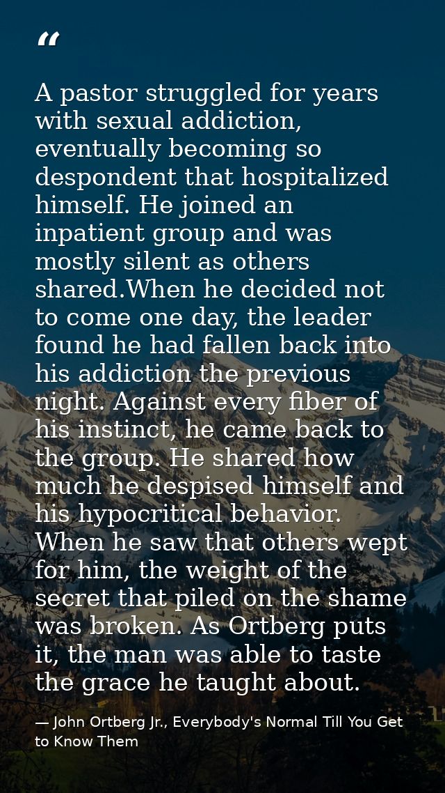 A pastor struggled for years with sexual addiction, eventually becoming so despondent that hospitalized himself. He join — John Ortberg Jr., Everybody's Normal Till You Get to Know Them