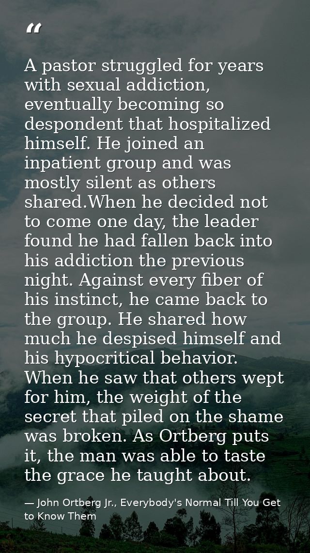 A pastor struggled for years with sexual addiction, eventually becoming so despondent that hospitalized himself. He join — John Ortberg Jr., Everybody's Normal Till You Get to Know Them