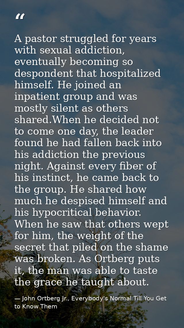 A pastor struggled for years with sexual addiction, eventually becoming so despondent that hospitalized himself. He join — John Ortberg Jr., Everybody's Normal Till You Get to Know Them