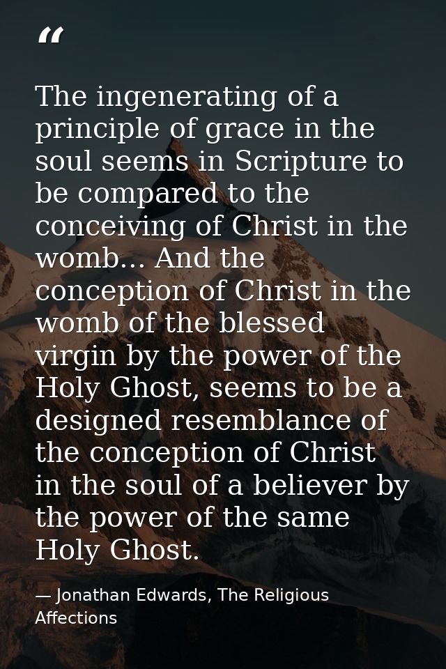 The ingenerating of a principle of grace in the soul seems in Scripture to be compared to the conceiving of Christ in th — Jonathan Edwards, The Religious Affections