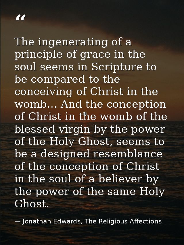 The ingenerating of a principle of grace in the soul seems in Scripture to be compared to the conceiving of Christ in th — Jonathan Edwards, The Religious Affections