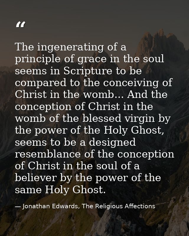 The ingenerating of a principle of grace in the soul seems in Scripture to be compared to the conceiving of Christ in th — Jonathan Edwards, The Religious Affections