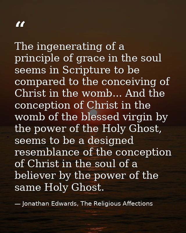 The ingenerating of a principle of grace in the soul seems in Scripture to be compared to the conceiving of Christ in th — Jonathan Edwards, The Religious Affections