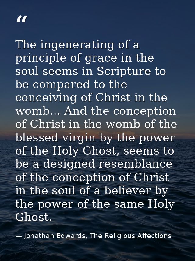 The ingenerating of a principle of grace in the soul seems in Scripture to be compared to the conceiving of Christ in th — Jonathan Edwards, The Religious Affections