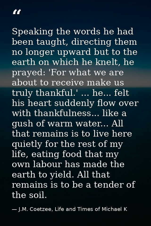 Speaking the words he had been taught, directing them no longer upward but to the earth on which he knelt, he prayed: 'F — J.M. Coetzee, Life and Times of Michael K
