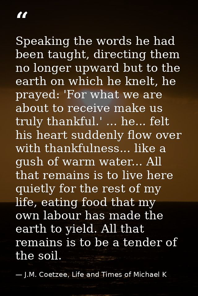 Speaking the words he had been taught, directing them no longer upward but to the earth on which he knelt, he prayed: 'F — J.M. Coetzee, Life and Times of Michael K