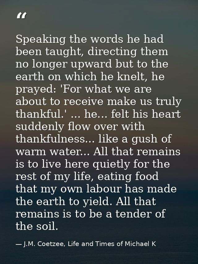 Speaking the words he had been taught, directing them no longer upward but to the earth on which he knelt, he prayed: 'F — J.M. Coetzee, Life and Times of Michael K