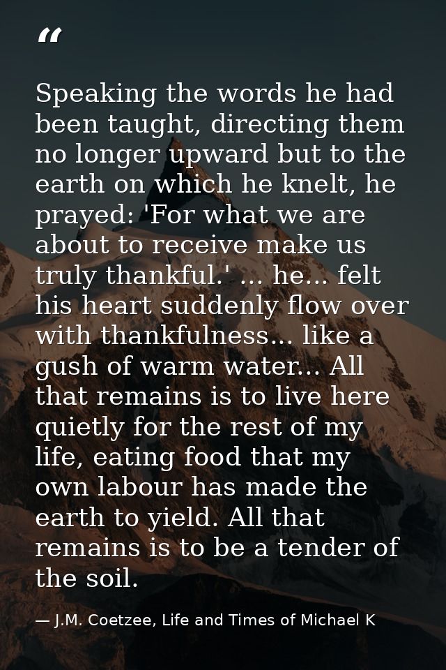 Speaking the words he had been taught, directing them no longer upward but to the earth on which he knelt, he prayed: 'F — J.M. Coetzee, Life and Times of Michael K