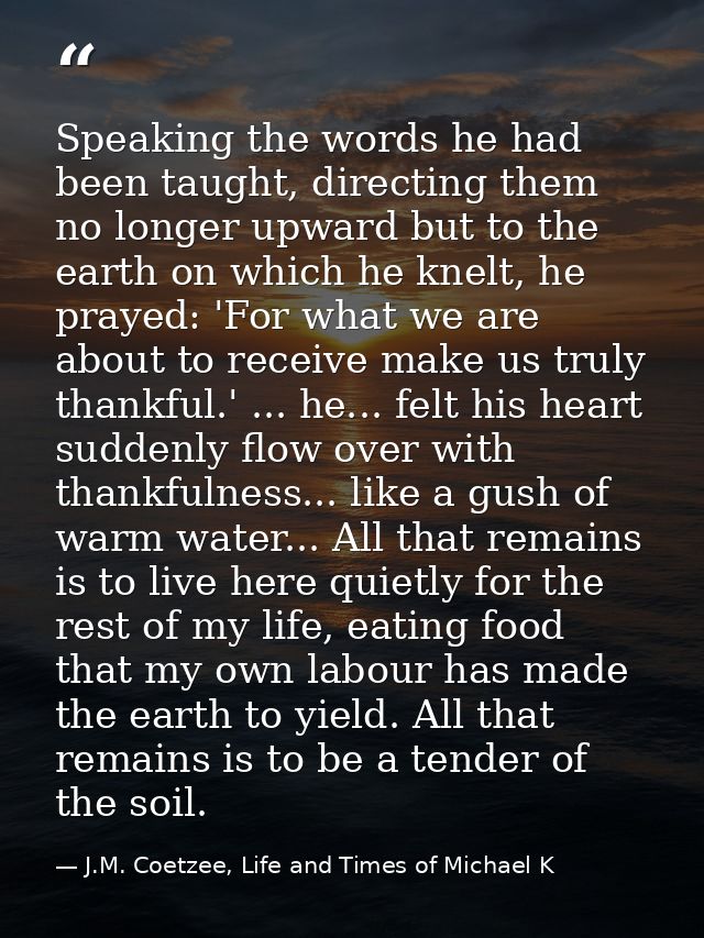 Speaking the words he had been taught, directing them no longer upward but to the earth on which he knelt, he prayed: 'F — J.M. Coetzee, Life and Times of Michael K