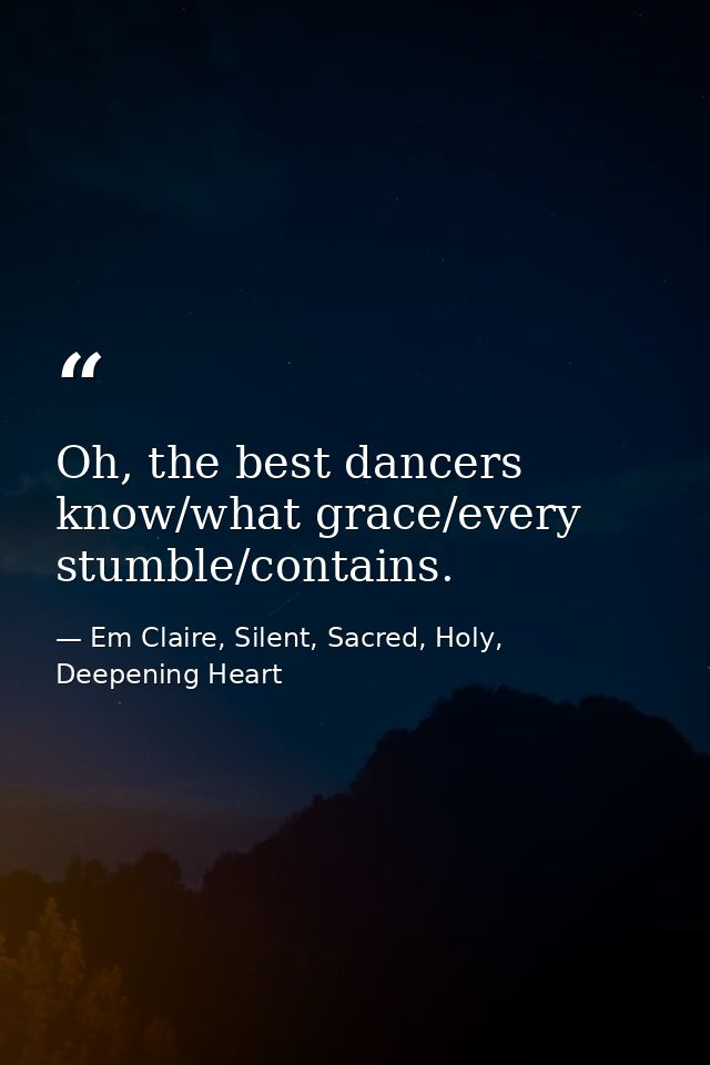 Oh, the best dancers know/what grace/every stumble/contains. — Em Claire, Silent, Sacred, Holy, Deepening Heart