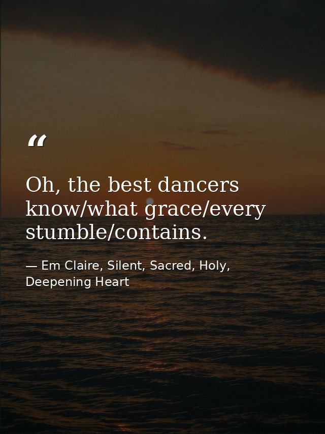 Oh, the best dancers know/what grace/every stumble/contains. — Em Claire, Silent, Sacred, Holy, Deepening Heart