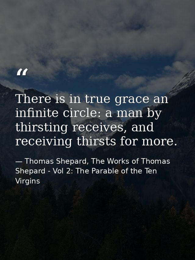 There is in true grace an infinite circle: a man by thirsting receives, and receiving thirsts for more. — Thomas Shepard, The Works of Thomas Shepard - Vol 2: The Parable of the Ten Virgins