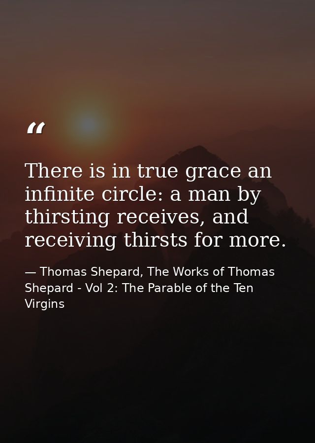There is in true grace an infinite circle: a man by thirsting receives, and receiving thirsts for more. — Thomas Shepard, The Works of Thomas Shepard - Vol 2: The Parable of the Ten Virgins