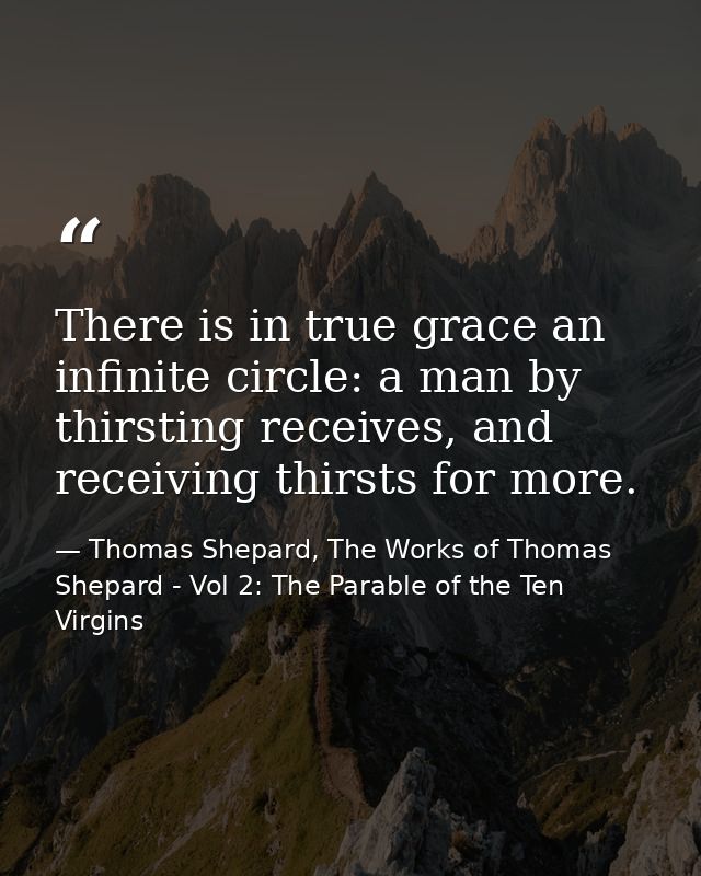There is in true grace an infinite circle: a man by thirsting receives, and receiving thirsts for more. — Thomas Shepard, The Works of Thomas Shepard - Vol 2: The Parable of the Ten Virgins