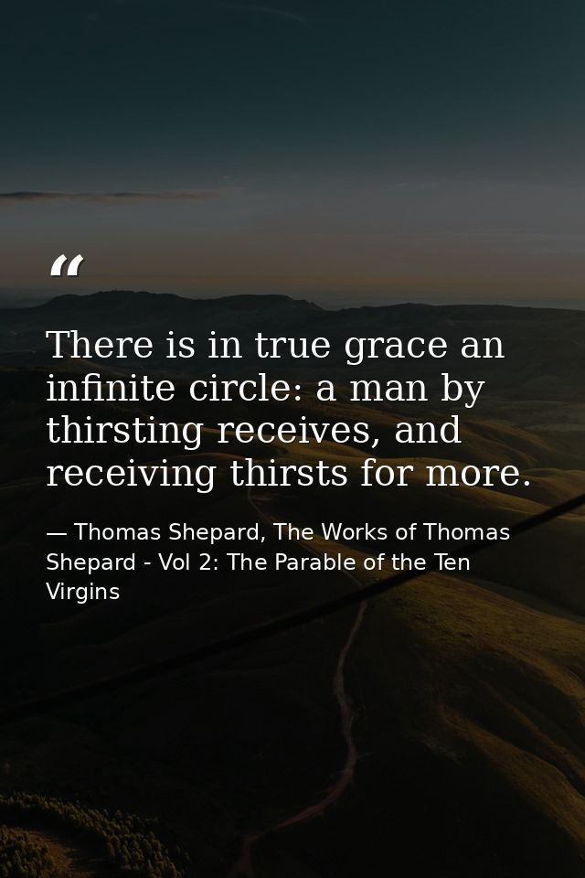 There is in true grace an infinite circle: a man by thirsting receives, and receiving thirsts for more. — Thomas Shepard, The Works of Thomas Shepard - Vol 2: The Parable of the Ten Virgins