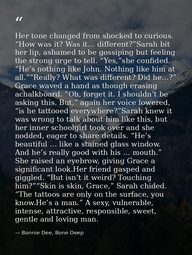 Her tone changed from shocked to curious. “How was it? Was it… different?”Sarah bit her lip, ashamed to be gossiping but — Bonnie Dee, Bone Deep