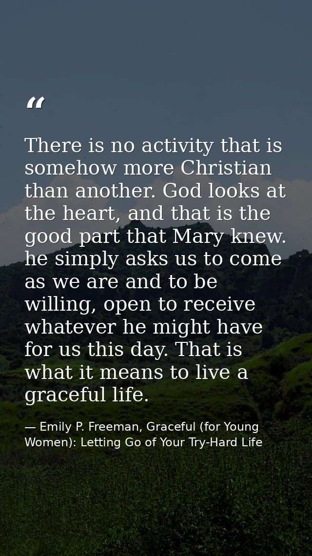 There is no activity that is somehow more Christian than another. God looks at the heart, and that is the good part that — Emily P. Freeman, Graceful (for Young Women): Letting Go of Your Try-Hard Life