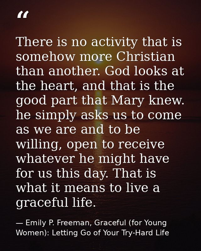 There is no activity that is somehow more Christian than another. God looks at the heart, and that is the good part that — Emily P. Freeman, Graceful (for Young Women): Letting Go of Your Try-Hard Life