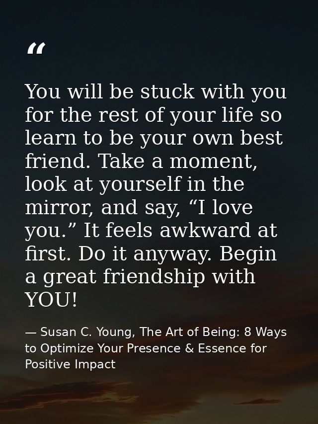 You will be stuck with you for the rest of your life so learn to be your own best friend. Take a moment, look at yoursel — Susan C. Young, The Art of Being: 8 Ways to Optimize Your Presence & Essence for Positive Impact