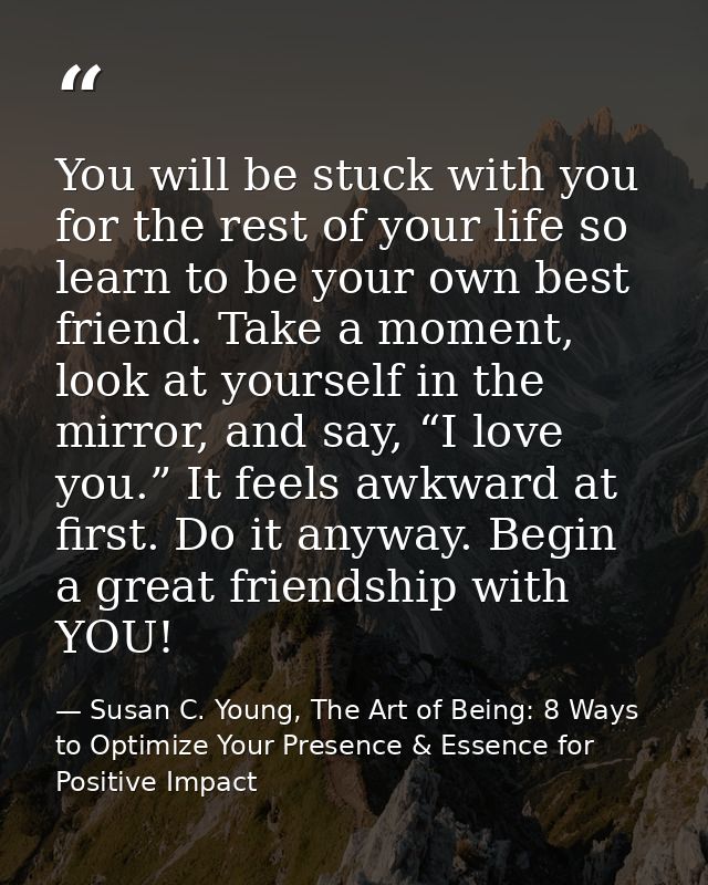 You will be stuck with you for the rest of your life so learn to be your own best friend. Take a moment, look at yoursel — Susan C. Young, The Art of Being: 8 Ways to Optimize Your Presence & Essence for Positive Impact