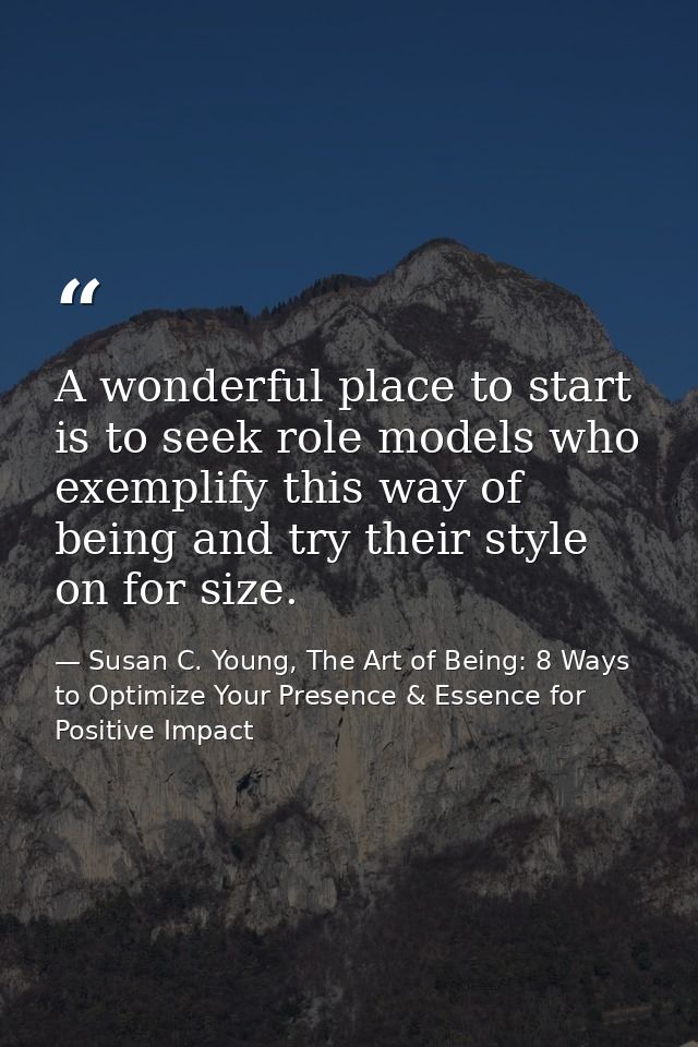 A wonderful place to start is to seek role models who exemplify this way of being and try their style on for size. — Susan C. Young, The Art of Being: 8 Ways to Optimize Your Presence & Essence for Positive Impact
