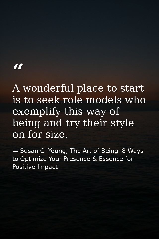 A wonderful place to start is to seek role models who exemplify this way of being and try their style on for size. — Susan C. Young, The Art of Being: 8 Ways to Optimize Your Presence & Essence for Positive Impact