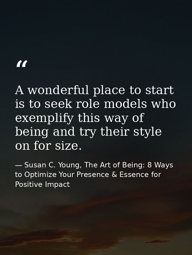 A wonderful place to start is to seek role models who exemplify this way of being and try their style on for size. — Susan C. Young, The Art of Being: 8 Ways to Optimize Your Presence & Essence for Positive Impact