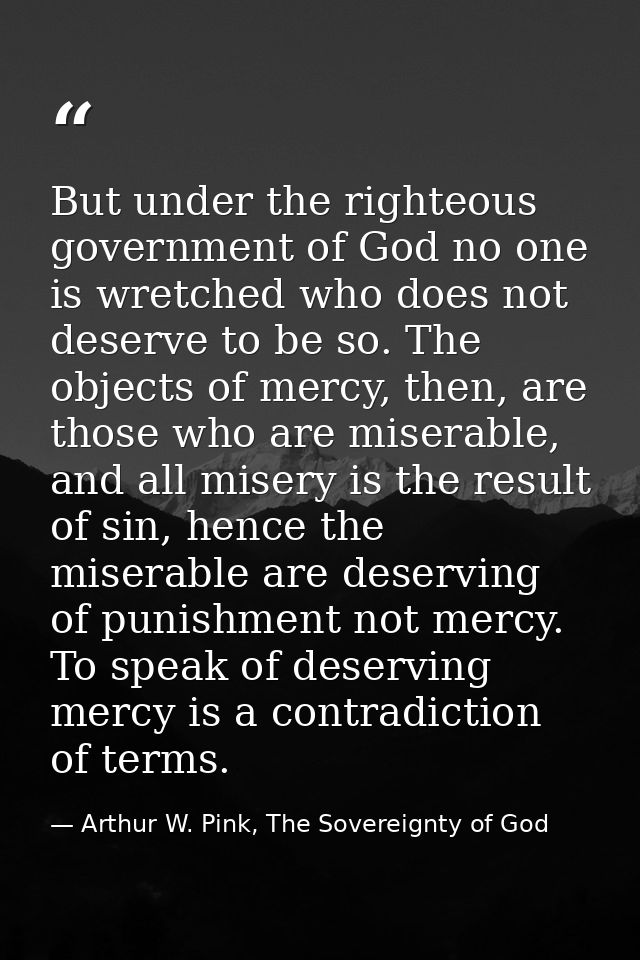 But under the righteous government of God no one is wretched who does not deserve to be so. The objects of mercy, then,  — Arthur W. Pink, The Sovereignty of God