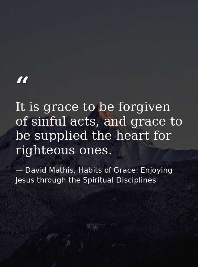 It is grace to be forgiven of sinful acts, and grace to be supplied the heart for righteous ones. — David Mathis, Habits of Grace: Enjoying Jesus through the Spiritual Disciplines