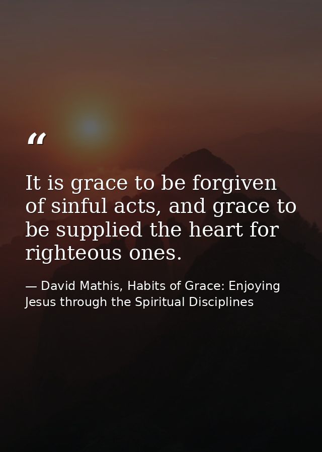 It is grace to be forgiven of sinful acts, and grace to be supplied the heart for righteous ones. — David Mathis, Habits of Grace: Enjoying Jesus through the Spiritual Disciplines